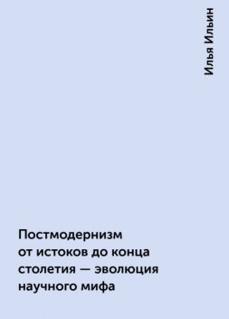 Постмодернизм от истоков до конца столетия - эволюция научного мифа, Илья Ильин