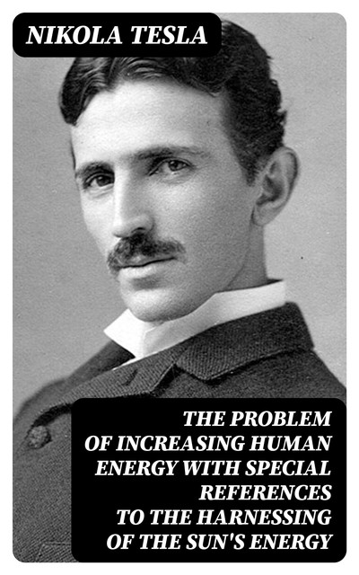 Problem of Increasing Human Energy, With Special References to the Harnessing of the Sun's Energy, Nikola Tesla