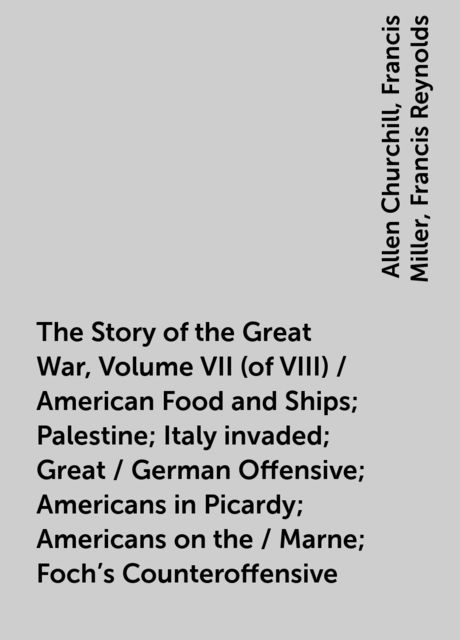 The Story of the Great War, Volume VII (of VIII) / American Food and Ships; Palestine; Italy invaded; Great / German Offensive; Americans in Picardy; Americans on the / Marne; Foch's Counteroffensive, Allen Churchill, Francis Miller, Francis Reynolds