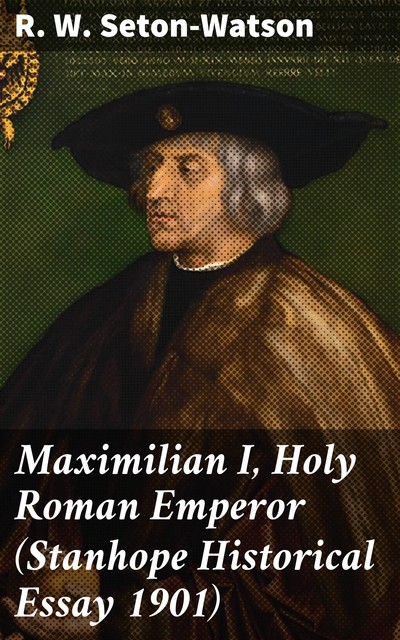 Maximilian I, Holy Roman Emperor (Stanhope Historical Essay 1901), R.W.Seton-Watson