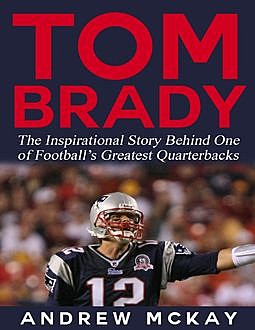 Tom Brady: The Inspirational Story Behind One of Football’s Greatest Quarterbacks, Andrew McKay
