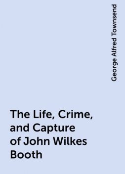 The Life, Crime, and Capture of John Wilkes Booth, George Alfred Townsend