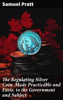 The Regulating Silver Coin, Made Practicable and Easie, to the Government and Subject, Samuel Pratt