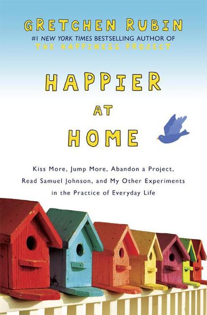 Happier at Home: Kiss More, Jump More, Abandon a Project, Read Samuel Johnson, and My Other Experiments in the Practice of Everyday Life, Gretchen Rubin