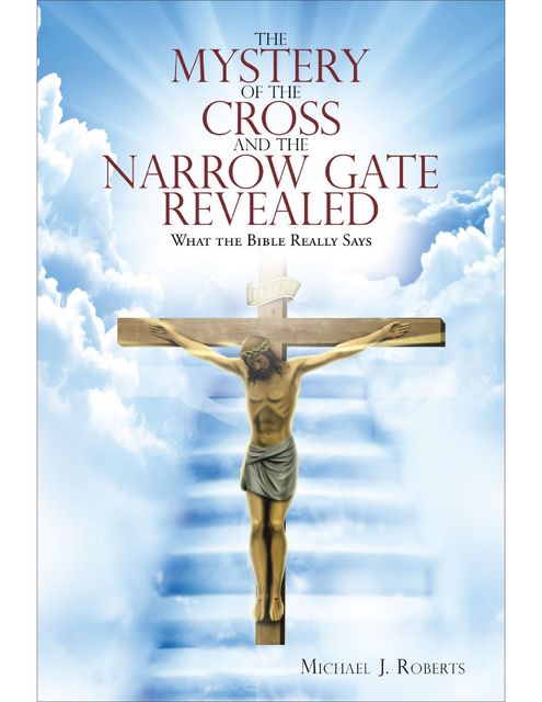 The Mystery of the Cross and the Narrow Gate Revealed: What the Bible Really Says, Michael J Roberts