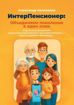 ИнтерПенсионер: объединяем поколения в один клик. Гид по использованию: искусственный интеллект для ваших близких — просто, удобно и безопасно, Александр Коновалов