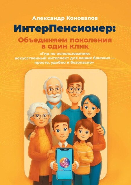 ИнтерПенсионер: объединяем поколения в один клик. Гид по использованию: искусственный интеллект для ваших близких — просто, удобно и безопасно, Александр Коновалов