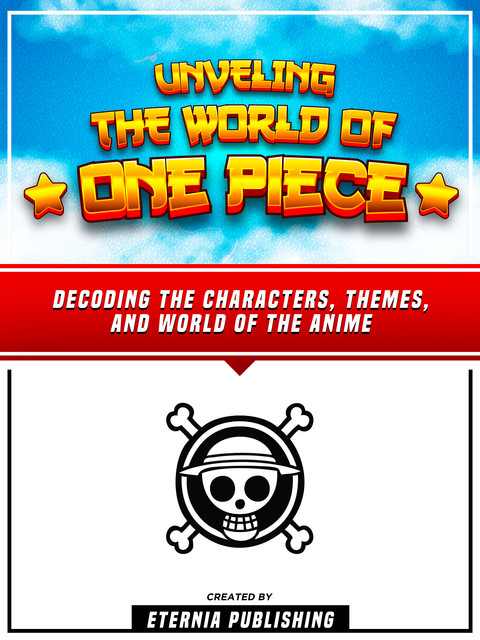 Unveling The World Of One Piece – Decoding The Characters, Themes, And World Of The Anime, Eternia Publishing