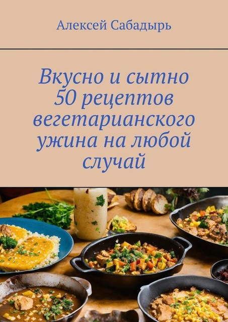 Вкусно и сытно 50 рецептов вегетарианского ужина на любой случай, Алексей Сабадырь