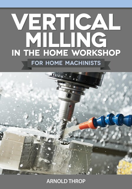 Vertical Milling in the Home Workshop for Home Machinists, Arnold Throp