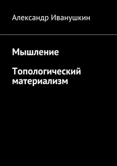 Мышление. Топологический материализм, Александр Иванушкин