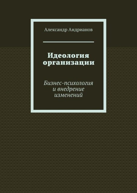 Идеология организации. Бизнес-психология и внедрение изменений, Александр Андрианов