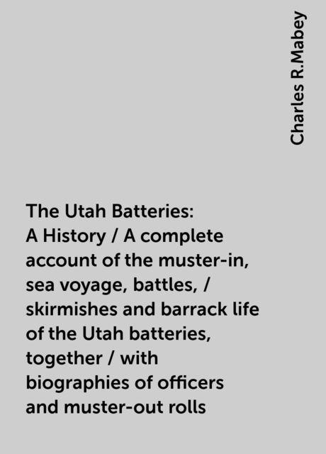 The Utah Batteries: A History / A complete account of the muster-in, sea voyage, battles, / skirmishes and barrack life of the Utah batteries, together / with biographies of officers and muster-out rolls, Charles R.Mabey