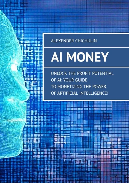 AI Money. Unlock the Profit Potential of AI: Your Guide to Monetizing the Power of Artificial Intelligence, Alexender Chichulin