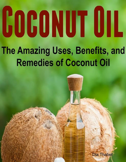 Coconut Oil: The Amazing Uses, Benefits, and Remedies of Coconut Oil, Dia Thabet