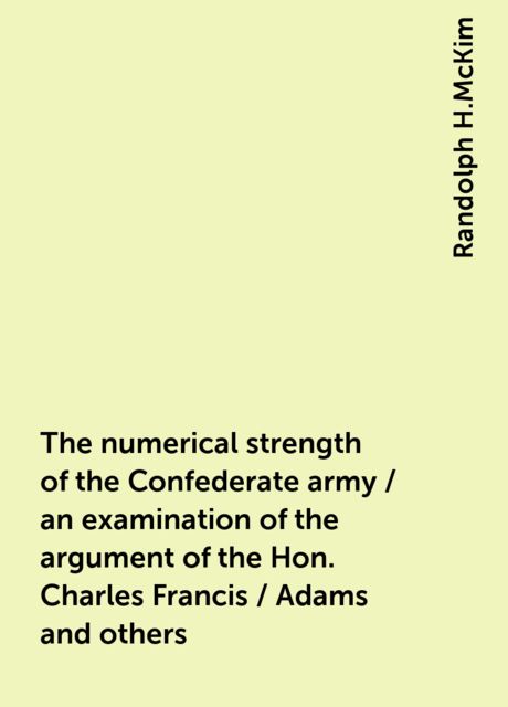 The numerical strength of the Confederate army / an examination of the argument of the Hon. Charles Francis / Adams and others, Randolph H.McKim