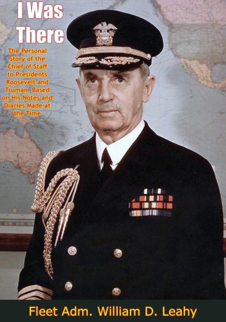 I Was There: The Personal Story of the Chief of Staff to Presidents Roosevelt and Truman, Fleet Adm. William D. Leahy