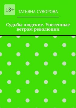 Судьбы людские. Унесенные ветром революции. Жизнь людей в годы исторического перелома. Автор не претендует на архивное описание событий, Татьяна Суворова