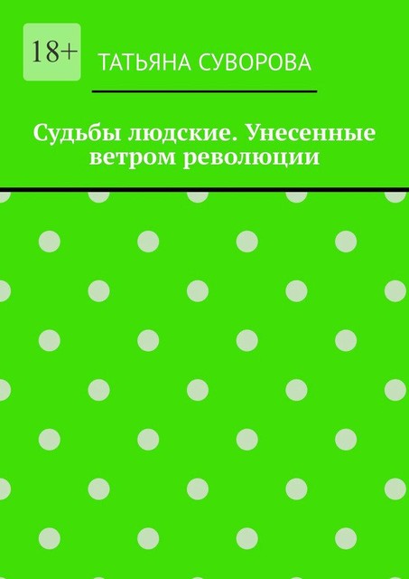 Судьбы людские. Унесенные ветром революции. Жизнь людей в годы исторического перелома. Автор не претендует на архивное описание событий, Татьяна Суворова