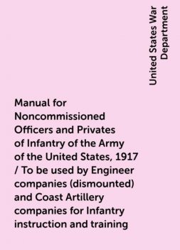Manual for Noncommissioned Officers and Privates of Infantry of the Army of the United States, 1917 / To be used by Engineer companies (dismounted) and Coast Artillery companies for Infantry instruction and training, United States War Department