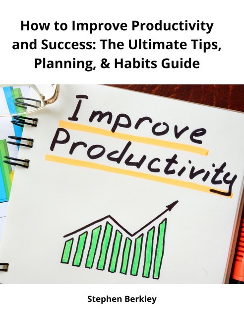 How to Improve Productivity and Success: The Ultimate Tips, Planning, & Habits Guide, Stephen Berkley