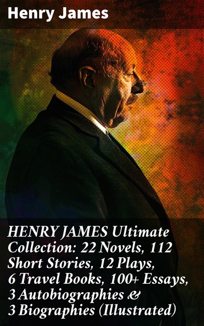 HENRY JAMES Ultimate Collection: 22 Novels, 112 Short Stories, 12 Plays, 6 Travel Books, 100+ Essays, 3 Autobiographies & 3 Biographies (Illustrated), Henry James