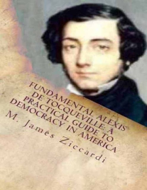 Fundamental Alexis de Tocqueville: A Practical Guide to Democracy in America, M.James Ziccardi