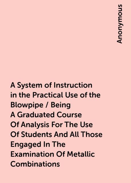 A System of Instruction in the Practical Use of the Blowpipe / Being A Graduated Course Of Analysis For The Use Of Students And All Those Engaged In The Examination Of Metallic Combinations, 
