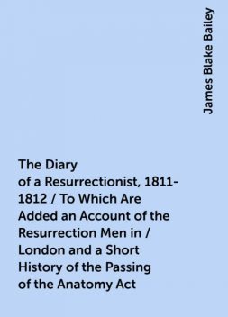 The Diary of a Resurrectionist, 1811-1812 / To Which Are Added an Account of the Resurrection Men in / London and a Short History of the Passing of the Anatomy Act, James Blake Bailey