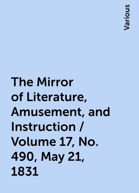 The Mirror of Literature, Amusement, and Instruction / Volume 17, No. 490, May 21, 1831, Various