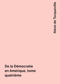 De la Démocratie en Amérique, tome quatrième, Alexis de Tocqueville