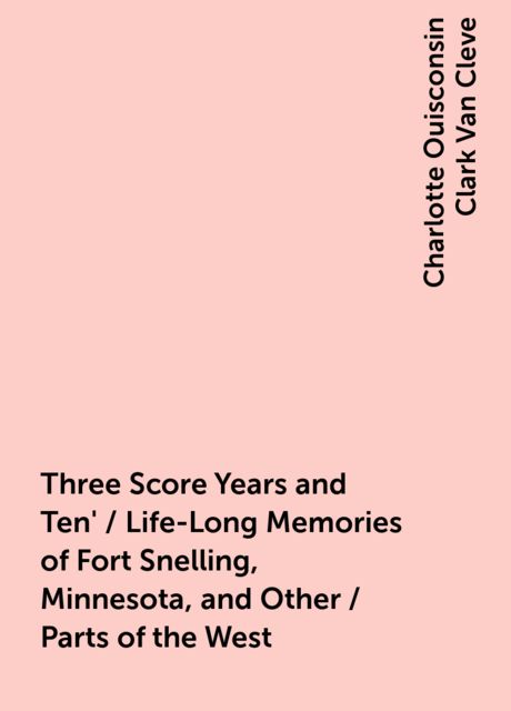 Three Score Years and Ten' / Life-Long Memories of Fort Snelling, Minnesota, and Other / Parts of the West, Charlotte Ouisconsin Clark Van Cleve
