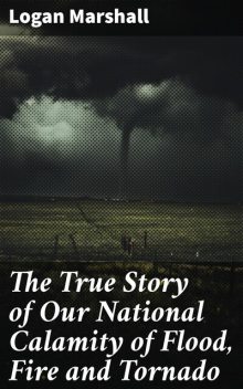 The True Story of Our National Calamity of Flood, Fire and Tornado, Logan Marshall