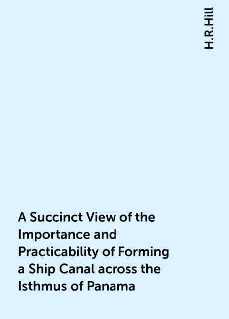 A Succinct View of the Importance and Practicability of Forming a Ship Canal across the Isthmus of Panama, H.R.Hill