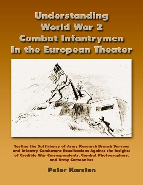Understanding World War 2 Combat Infantrymen In the European Theater: Testing the Sufficiency of Army Research Branch Surveys and Infantry Combatant Recollections Against the Insights of Credible War Correspondents, Combat Photographers, Army Cartooni, Peter Karsten
