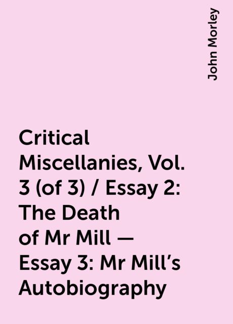 Critical Miscellanies, Vol. 3 (of 3) / Essay 2: The Death of Mr Mill - Essay 3: Mr Mill's Autobiography, John Morley