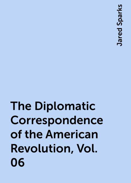 The Diplomatic Correspondence of the American Revolution, Vol. 06, Jared Sparks