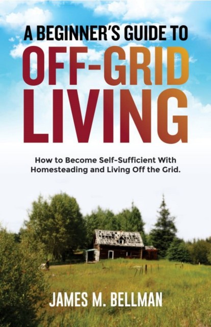 A Beginner's Guide to Off-Grid Living, James M. Bellman