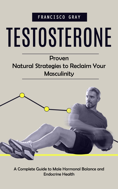 Testosterone: Proven Natural Strategies to Reclaim Your Masculinity (A Complete Guide to Male Hormonal Balance and Endocrine Health), Francisco Gray