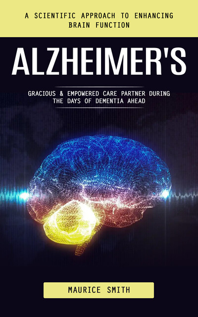 Alzheimer's: A Scientific Approach to Enhancing Brain Function (Gracious & Empowered Care Partner During the Days of Dementia Ahead), Maurice Smith