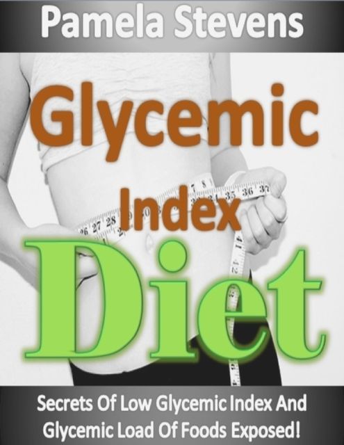 Glycemic Index Diet: Secrets of Low Glycemic Index and Glycemic Load of Foods Exposed!, Pamela Stevens