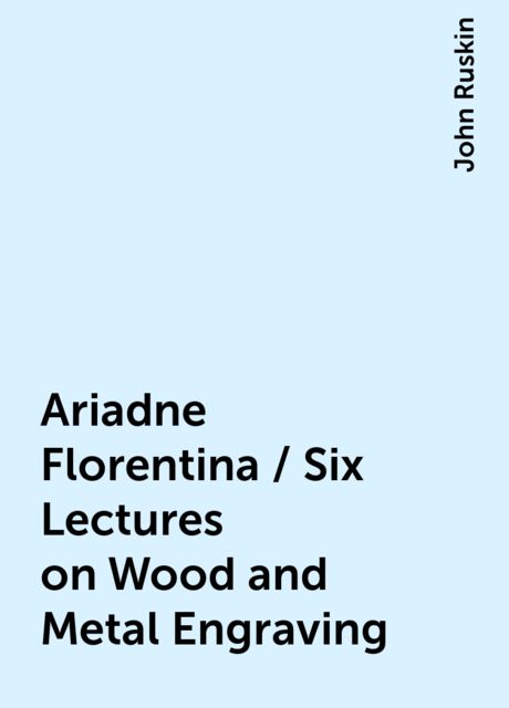 Ariadne Florentina / Six Lectures on Wood and Metal Engraving, John Ruskin