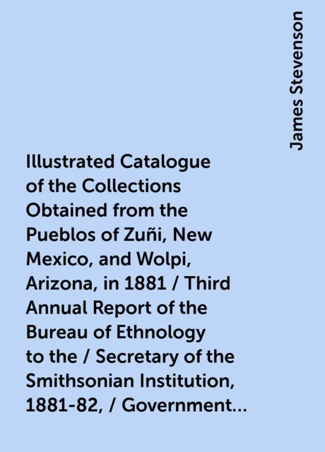 Illustrated Catalogue of the Collections Obtained from the Pueblos of Zuñi, New Mexico, and Wolpi, Arizona, in 1881 / Third Annual Report of the Bureau of Ethnology to the / Secretary of the Smithsonian Institution, 1881-82, / Government Printing Office, James Stevenson