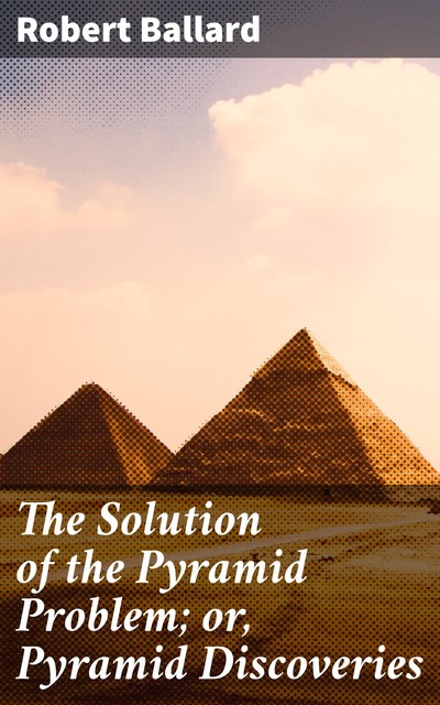 The Solution of the Pyramid Problem; or, Pyramid Discoveries, Robert Ballard