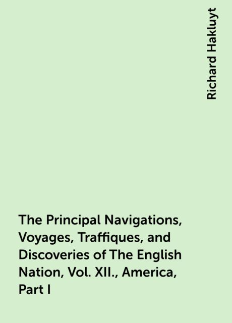 The Principal Navigations, Voyages, Traffiques, and Discoveries of The English Nation, Vol. XII., America, Part I, Richard Hakluyt