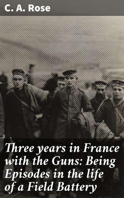 Three years in France with the Guns: Being Episodes in the life of a Field Battery, C.A.Rose