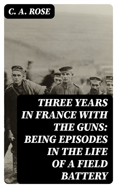 Three years in France with the Guns: Being Episodes in the life of a Field Battery, C.A.Rose