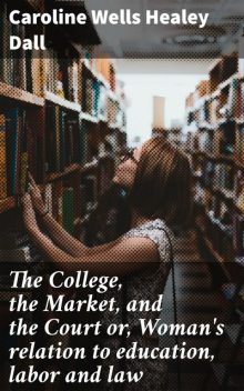 The College, the Market, and the Court or, Woman's relation to education, labor and law, Caroline Wells Healey Dall
