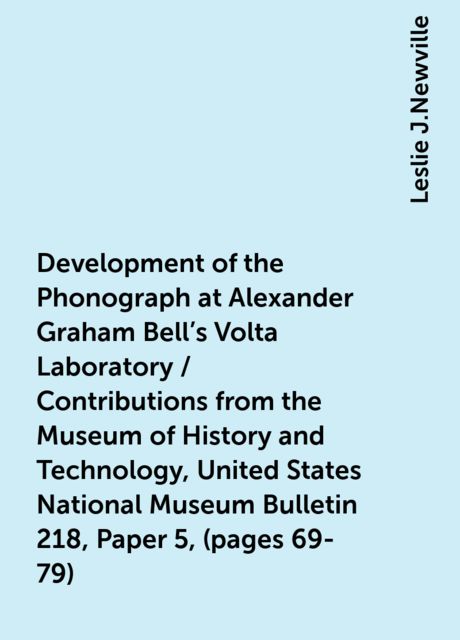 Development of the Phonograph at Alexander Graham Bell's Volta Laboratory / Contributions from the Museum of History and Technology, United States National Museum Bulletin 218, Paper 5, (pages 69-79), Leslie J.Newville