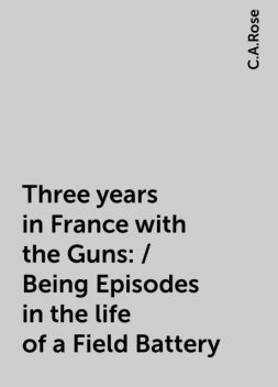 Three years in France with the Guns: / Being Episodes in the life of a Field Battery, C.A.Rose